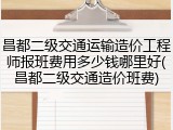 昌都二级交通运输造价工程师报班费用多少钱哪里好(昌都二级交通造价班费)