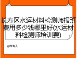 长寿区水运材料检测师报班费用多少钱哪里好(水运材料检测师培训费)