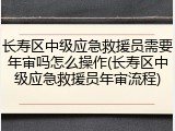 长寿区中级应急救援员需要年审吗怎么操作(长寿区中级应急救援员年审流程)