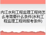 内江水利工程监理工程师怎么考需要什么条件(水利工程监理工程师报考条件)