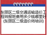 东丽区二级交通运输造价工程师报班费用多少钱哪里好(东丽区二级造价师培训)