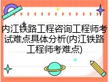 内江铁路工程咨询工程师考试难点具体分析(内江铁路工程师考难点)