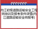 内江初级道路运输安全工程师培训及报考条件详情(内江道路运输安全师报考)
