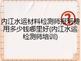 内江水运材料检测师报班费用多少钱哪里好(内江水运检测师培训)