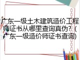 广东一级土木建筑造价工程师证书从哪里查询真伪？(广东一级造价师证书查询)