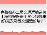 克孜勒苏二级交通运输造价工程师报班费用多少钱哪里好(克孜勒苏交通造价培训)