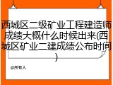 西城区二级矿业工程建造师成绩大概什么时候出来(西城区矿业二建成绩公布时间)