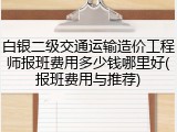 白银二级交通运输造价工程师报班费用多少钱哪里好(报班费用与推荐)