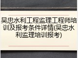吴忠水利工程监理工程师培训及报考条件详情(吴忠水利监理培训报考)