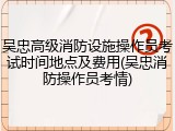 吴忠高级消防设施操作员考试时间地点及费用(吴忠消防操作员考情)