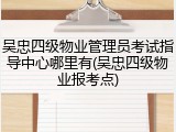 吴忠四级物业管理员考试指导中心哪里有(吴忠四级物业报考点)