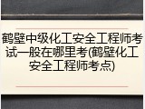 鹤壁中级化工安全工程师考试一般在哪里考(鹤壁化工安全工程师考点)