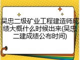 吴忠二级矿业工程建造师成绩大概什么时候出来(吴忠二建成绩公布时间)