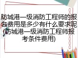 防城港一级消防工程师的报名费用是多少有什么要求呢(防城港一级消防工程师报考条件费用)