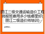 丽江二级交通运输造价工程师报班费用多少钱哪里好(丽江二级造价师培训)