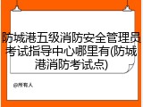 防城港五级消防安全管理员考试指导中心哪里有(防城港消防考试点)