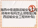 海西中级道路运输安全工程师有补贴吗怎么领取呢(海西运输安全工程师补贴)