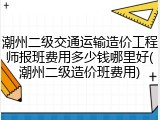 潮州二级交通运输造价工程师报班费用多少钱哪里好(潮州二级造价班费用)