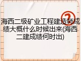 海西二级矿业工程建造师成绩大概什么时候出来(海西二建成绩何时出)