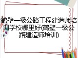 鹤壁一级公路工程建造师培训学校哪里好(鹤壁一级公路建造师培训)