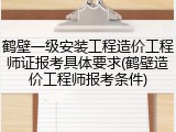 鹤壁一级安装工程造价工程师证报考具体要求(鹤壁造价工程师报考条件)