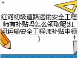 红河初级道路运输安全工程师有补贴吗怎么领取呢(红河运输安全工程师补贴申领)