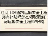 红河中级道路运输安全工程师有补贴吗怎么领取呢(红河运输安全工程师补贴)