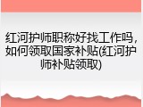 红河护师职称好找工作吗，如何领取国家补贴(红河护师补贴领取)