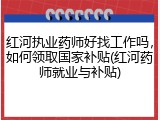 红河执业药师好找工作吗，如何领取国家补贴(红河药师就业与补贴)