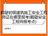 鹤壁初级建筑施工安全工程师证在哪里报考(鹤壁安全工程师报考点)
