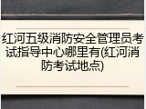 红河五级消防安全管理员考试指导中心哪里有(红河消防考试地点)