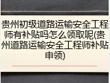 贵州初级道路运输安全工程师有补贴吗怎么领取呢(贵州道路运输安全工程师补贴申领)