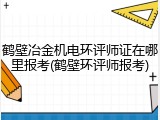 鹤壁冶金机电环评师证在哪里报考(鹤壁环评师报考)