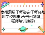 贵州测量工程咨询工程师培训学校哪里好(贵州测量工程师培训推荐)
