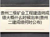 贵州二级矿业工程建造师成绩大概什么时候出来(贵州二建成绩何时公布)