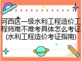 河西区一级水利工程造价工程师难不难考具体怎么考证(水利工程造价考证指南)