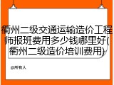 衢州二级交通运输造价工程师报班费用多少钱哪里好(衢州二级造价培训费用)