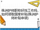 株洲护师职称好找工作吗,如何领取国家补贴(株洲护师补贴申领)