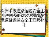 株洲中级道路运输安全工程师有补贴吗怎么领取呢(中级道路运输安全工程师补贴)