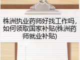 株洲执业药师好找工作吗，如何领取国家补贴(株洲药师就业补贴)