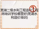 芜湖二级水利工程造价工程师培训学校哪里好(芜湖水利造价培训)