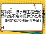 阿勒泰一级水利工程造价工程师难不难考具体怎么考证(阿勒泰水利造价考证)