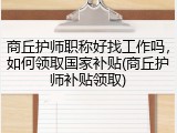 商丘护师职称好找工作吗，如何领取国家补贴(商丘护师补贴领取)