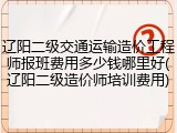 辽阳二级交通运输造价工程师报班费用多少钱哪里好(辽阳二级造价师培训费用)