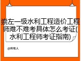 崇左一级水利工程造价工程师难不难考具体怎么考证(水利工程师考证指南)