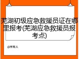 芜湖初级应急救援员证在哪里报考(芜湖应急救援员报考点)