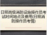 日照高级消防设施操作员考试时间地点及费用(日照消防操作员考情)