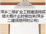 萍乡二级矿业工程建造师成绩大概什么时候出来(萍乡二建成绩何时公布)