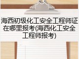海西初级化工安全工程师证在哪里报考(海西化工安全工程师报考)