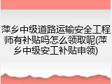 萍乡中级道路运输安全工程师有补贴吗怎么领取呢(萍乡中级安工补贴申领)
